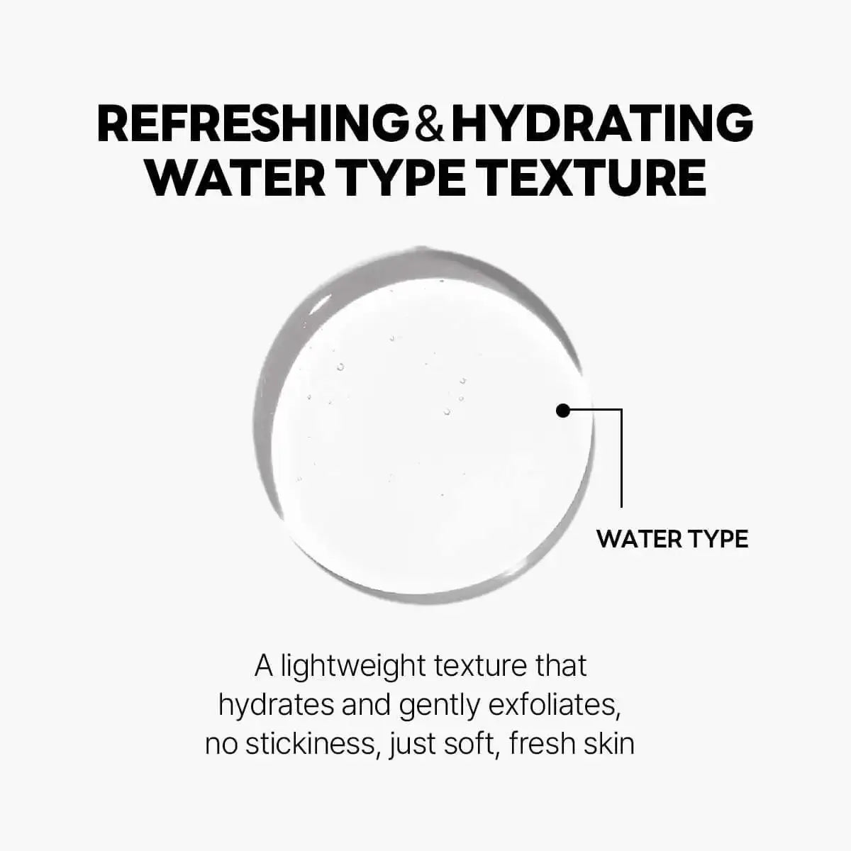 Refreshing and hydrating water type texture that gently exfoliates without stickiness