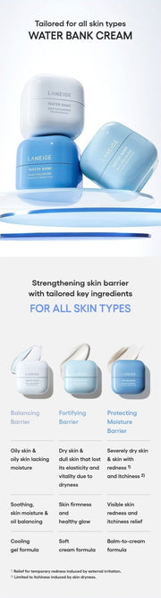 LANEIGE Water Bank Pepta-Panthenol Cream Moisturizer official information: Tailored for all skin types WATER BANK CREAM Strengthening skin barrier with tailored key ingredients FOR ALL SKIN TYPES Balancing Barrier Fortifying Barrier Protecting Moisture Barrier Oily skin & oily skin lacking moisture Dry skin & dull skin that lost its elasticity and vitality due to dryness Severely dry skin & skin with redness 1) and itchiness 2) Soo