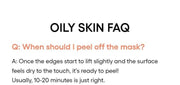 LANEIGE Balance Mode Pore Polishing Peel-Off Mask official panel: OILY SKIN FAQ Q: When should I peel off the mask? A: Once the edges start to lift slightly and the surface feels dry to the touch, it's ready to peel! Usually, 10-20 minu
