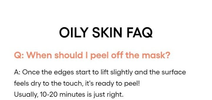 LANEIGE Balance Mode Pore Polishing Peel-Off Mask official panel: OILY SKIN FAQ Q: When should I peel off the mask? A: Once the edges start to lift slightly and the surface feels dry to the touch, it's ready to peel! Usually, 10-20 minu