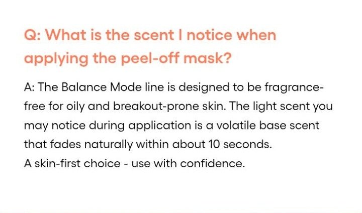 LANEIGE Balance Mode Pore Polishing Peel-Off Mask official panel:  Q: What is the scent I notice when applying the peel-off mask? A: The Balance Mode line is designed to be fragrance-free for oily and breakout-prone skin. The light scen