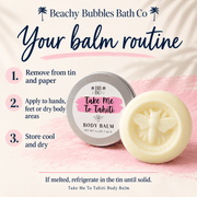 Take Me To Tahiti Body Balm directions: remove tin and paper, apply to hands, feet or dry body areas, store cool and dry, and refrigerate in its tin if melted.