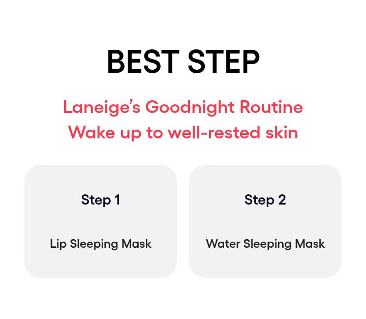 LANEIGE Lip Sleeping Mask EX family: BEST STEP Laneige’s Goodnight Routine Wake up to well-rested skin Step 1 Lip Sleeping Mask Step 2 Water Sleeping Mask